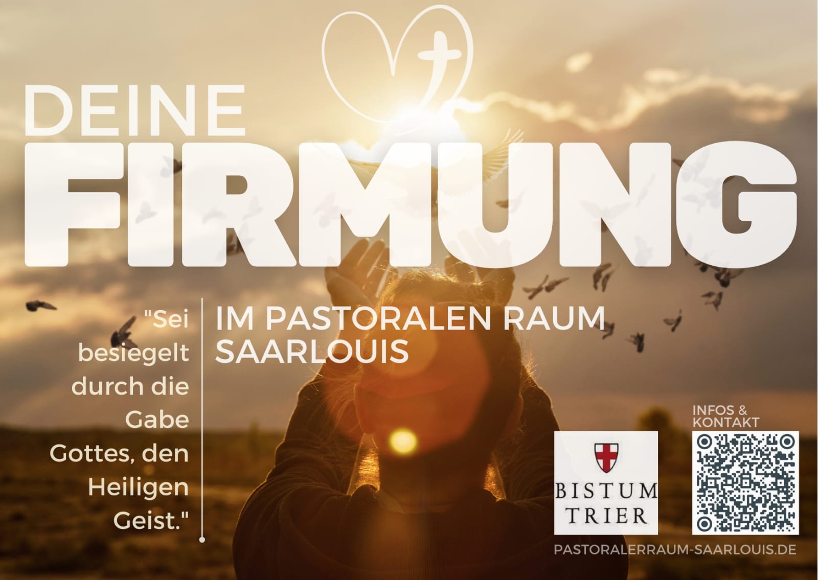 Plakat zur Firmung im pastoralen Raum Saarlouis. Im Hintergrund ist eine Person mit erhobenen Händen vor einem Sonnenuntergang zu sehen, umgeben von fliegenden Vögeln. Darüber in großer Schrift: „DEINE FIRMUNG“. Darunter steht: „Im pastoralen Raum Saarlouis“. Links ist ein Zitat: „Sei besiegelt durch die Gabe Gottes, den Heiligen Geist.“ Rechts unten befinden sich das Logo des Bistums Trier, ein QR-Code und die Webadresse „pastoraleraum-saarlouis.de“. (c) Pastoraler Raum Saarlouis Plakat zur Firmung im pastoralen Raum Saarlouis. Im Hintergrund ist eine Person mit erhobenen Händen vor einem Sonnenuntergang zu sehen, umgeben von fliegenden Vögeln. Darüber in großer Schrift: „DEINE FIRMUNG“. Darunter steht: „Im pastoralen Raum Saarlouis“. Links ist ein Zitat: „Sei besiegelt durch die Gabe Gottes, den Heiligen Geist.“ Rechts unten befinden sich das Logo des Bistums Trier, ein QR-Code und die Webadresse „pastoraleraum-saarlouis.de“.