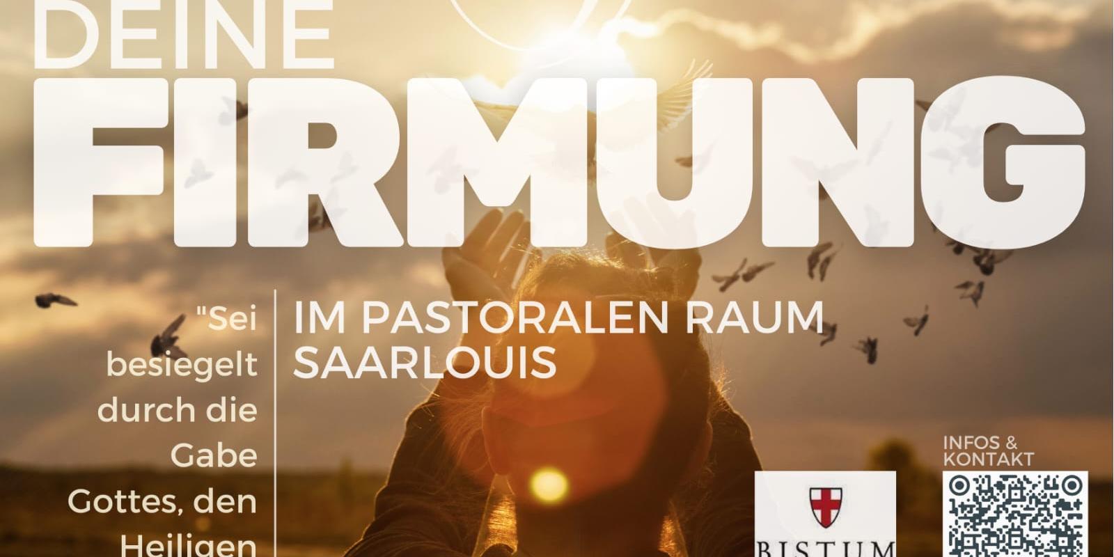 Plakat zur Firmung im pastoralen Raum Saarlouis. Im Hintergrund ist eine Person mit erhobenen Händen vor einem Sonnenuntergang zu sehen, umgeben von fliegenden Vögeln. Darüber in großer Schrift: „DEINE FIRMUNG“. Darunter steht: „Im pastoralen Raum Saarlouis“. Links ist ein Zitat: „Sei besiegelt durch die Gabe Gottes, den Heiligen Geist.“ Rechts unten befinden sich das Logo des Bistums Trier, ein QR-Code und die Webadresse „pastoraleraum-saarlouis.de“. (c) Pastoraler Raum Saarlouis Plakat zur Firmung im pastoralen Raum Saarlouis. Im Hintergrund ist eine Person mit erhobenen Händen vor einem Sonnenuntergang zu sehen, umgeben von fliegenden Vögeln. Darüber in großer Schrift: „DEINE FIRMUNG“. Darunter steht: „Im pastoralen Raum Saarlouis“. Links ist ein Zitat: „Sei besiegelt durch die Gabe Gottes, den Heiligen Geist.“ Rechts unten befinden sich das Logo des Bistums Trier, ein QR-Code und die Webadresse „pastoraleraum-saarlouis.de“.