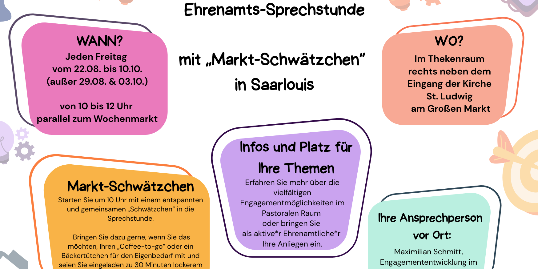 Einladungsplakat zur offenen Ehrenamts-Sprechstunde mit „Markt-Schwätzchen“ in Saarlouis. Wann? Jeden Freitag vom 22.08. bis 10.10., außer am 29.08. und 03.10., jeweils von 10 bis 12 Uhr parallel zum Wochenmarkt. Wo? Im Thekenraum rechts neben dem Eingang der Kirche St. Ludwig am Großen Markt. Markt-Schwätzchen: Ab 10 Uhr gemeinsames lockeres Gespräch über Themen rund ums Ehrenamt. Gäste können gerne Kaffee oder ein Gebäck mitbringen. Dauer etwa 30 Minuten. Infos und Themen: Informationen über vielfältige Engagementmöglichkeiten im Pastoralen Raum. Möglichkeit, eigene Anliegen als Ehrenamtliche einzubringen. Ansprechperson: Maximilian Schmitt, Engagemententwicklung im Pastoralen Raum Saarlouis. Logos: Bistum Trier und Engagemententwicklung im Bistum Trier. (c) Bistum Trier Einladungsplakat zur offenen Ehrenamts-Sprechstunde mit „Markt-Schwätzchen“ in Saarlouis. Wann? Jeden Freitag vom 22.08. bis 10.10., außer am 29.08. und 03.10., jeweils von 10 bis 12 Uhr parallel zum Wochenmarkt. Wo? Im Thekenraum rechts neben dem Eingang der Kirche St. Ludwig am Großen Markt. Markt-Schwätzchen: Ab 10 Uhr gemeinsames lockeres Gespräch über Themen rund ums Ehrenamt. Gäste können gerne Kaffee oder ein Gebäck mitbringen. Dauer etwa 30 Minuten. Infos und Themen: Informationen über vielfältige Engagementmöglichkeiten im Pastoralen Raum. Möglichkeit, eigene Anliegen als Ehrenamtliche einzubringen. Ansprechperson: Maximilian Schmitt, Engagemententwicklung im Pastoralen Raum Saarlouis. Logos: Bistum Trier und Engagemententwicklung im Bistum Trier.