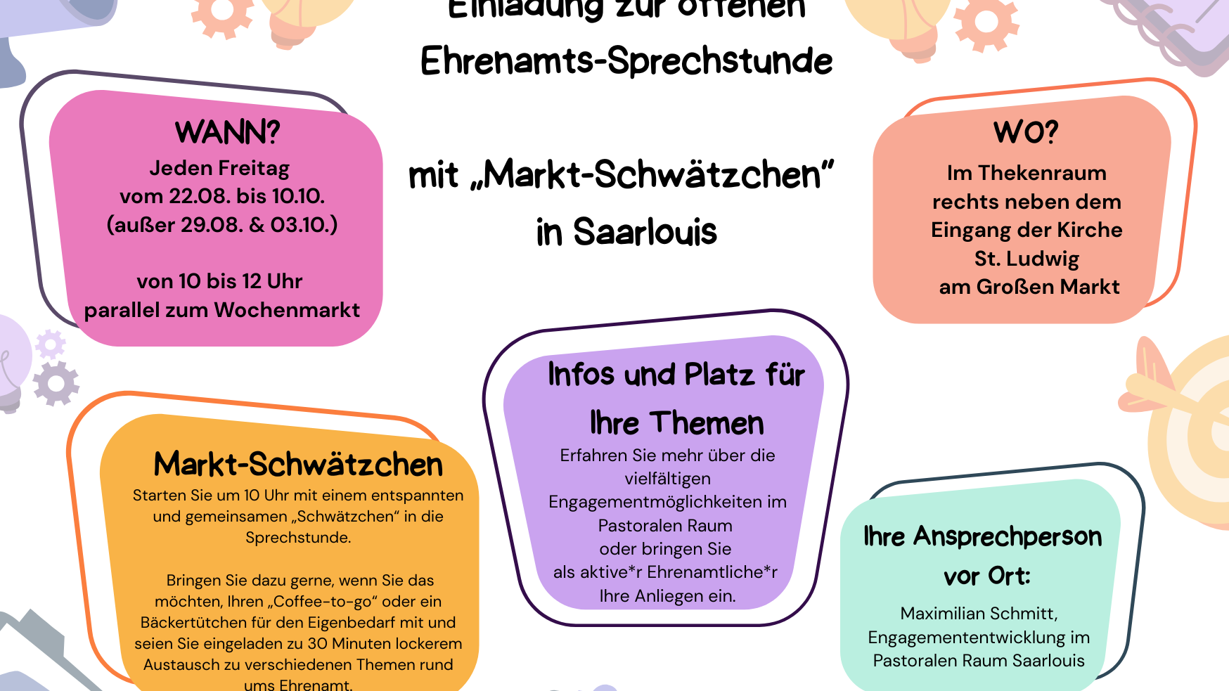 Einladungsplakat zur offenen Ehrenamts-Sprechstunde mit „Markt-Schwätzchen“ in Saarlouis.  Wann? Jeden Freitag vom 22.08. bis 10.10., außer am 29.08. und 03.10., jeweils von 10 bis 12 Uhr parallel zum Wochenmarkt.  Wo? Im Thekenraum rechts neben dem Eingang der Kirche St. Ludwig am Großen Markt.  Markt-Schwätzchen: Ab 10 Uhr gemeinsames lockeres Gespräch über Themen rund ums Ehrenamt. Gäste können gerne Kaffee oder ein Gebäck mitbringen. Dauer etwa 30 Minuten.  Infos und Themen: Informationen über vielfältige Engagementmöglichkeiten im Pastoralen Raum. Möglichkeit, eigene Anliegen als Ehrenamtliche einzubringen.  Ansprechperson: Maximilian Schmitt, Engagemententwicklung im Pastoralen Raum Saarlouis.  Logos: Bistum Trier und Engagemententwicklung im Bistum Trier.