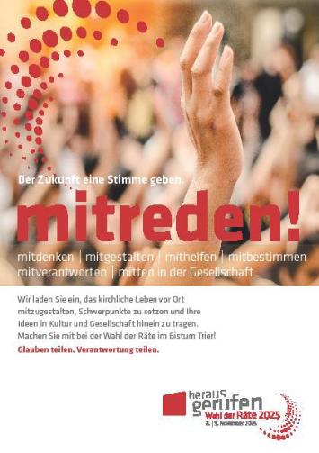 Plakat zur Wahl der Räte 2025 im Bistum Trier. Slogan: „Der Zukunft eine Stimme geben. Mitreden!“ mit den Stichworten mitdenken, mitgestalten, mithelfen, mitbestimmen, mitverantworten, mitten in der Gesellschaft. Einladung, das kirchliche Leben vor Ort mitzugestalten, Ideen einzubringen und Schwerpunkte zu setzen. Motto: „Glauben teilen. Verantwortung teilen. (c) Bistum Trier Plakat zur Wahl der Räte 2025 im Bistum Trier. Slogan: „Der Zukunft eine Stimme geben. Mitreden!“ mit den Stichworten mitdenken, mitgestalten, mithelfen, mitbestimmen, mitverantworten, mitten in der Gesellschaft. Einladung, das kirchliche Leben vor Ort mitzugestalten, Ideen einzubringen und Schwerpunkte zu setzen. Motto: „Glauben teilen. Verantwortung teilen.